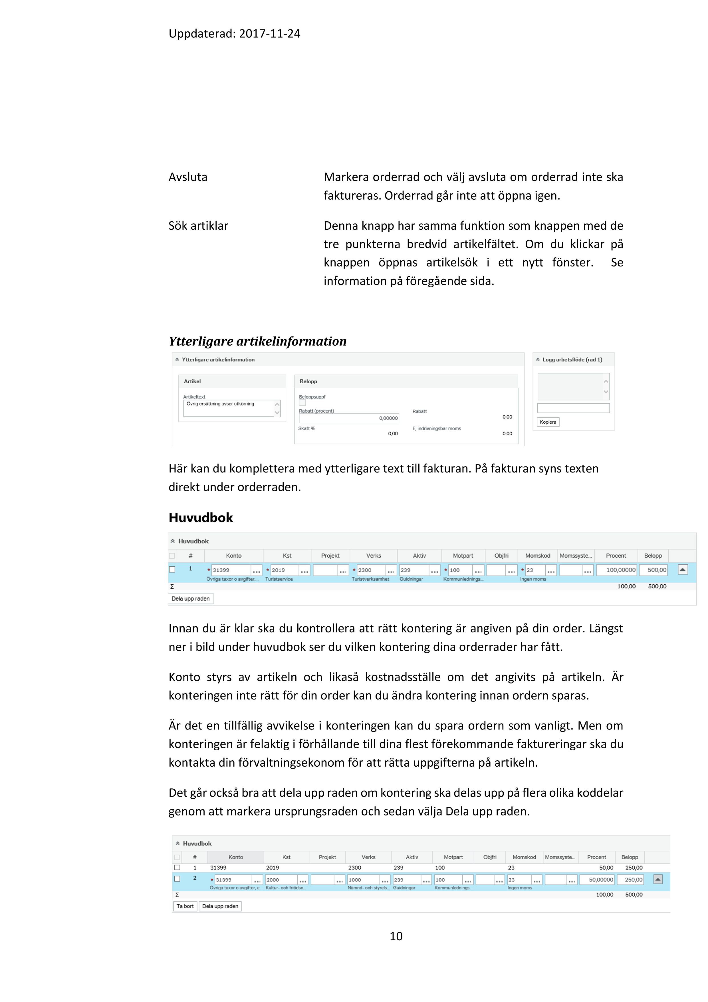 Uppdaterad: 2017-11-24 

9 

 

I fälthjälpen kan du söka fram din artikel genom att trycka på sök då visas samtliga 

artiklar. Du kan begränsa din sökning genom att ange ex. namn på den artikel du 

söker. Använd * när du söker. Klickar man på Avancerad så öppnas fler sökalternativ. 

När du hittat din artikel klickar du på den.  

Viktigt! Vid intern fakturering ska du välja en artikel som börjar med INT! 

När du valt din artikel så väljer du antal och pris.  

 

Knappar under orderrader 

 

När du lägger in orderrader har du ett antal knappar till din hjälp. 

Lägg till   Lägger till en ny orderrad 

Ta bort  Med hjälp av denna knapp kan du genom att först 

markera raden, ta bort en vald orderrad 

Återställ Om du har parkerat eller stängt en orderrad kan man 

använda knappen återställ för att öppna orderraden 

igen 

Parkera Om du inte är klar med din order men behöver spara 

denna kan du använda funktionen parkera. En parkerad 

rad eller en parkerad order – går inte vidare till 

fakturering. När du är färdig med din order markerar du 

raden och väljer knappen återställ för att den ska kunna 

faktureras.  

Stäng  Markera orderrad och välj stäng om orderrad inte ska 

faktureras. För att öppna en stängd orderrad markera 

raden och välj återställ.   

