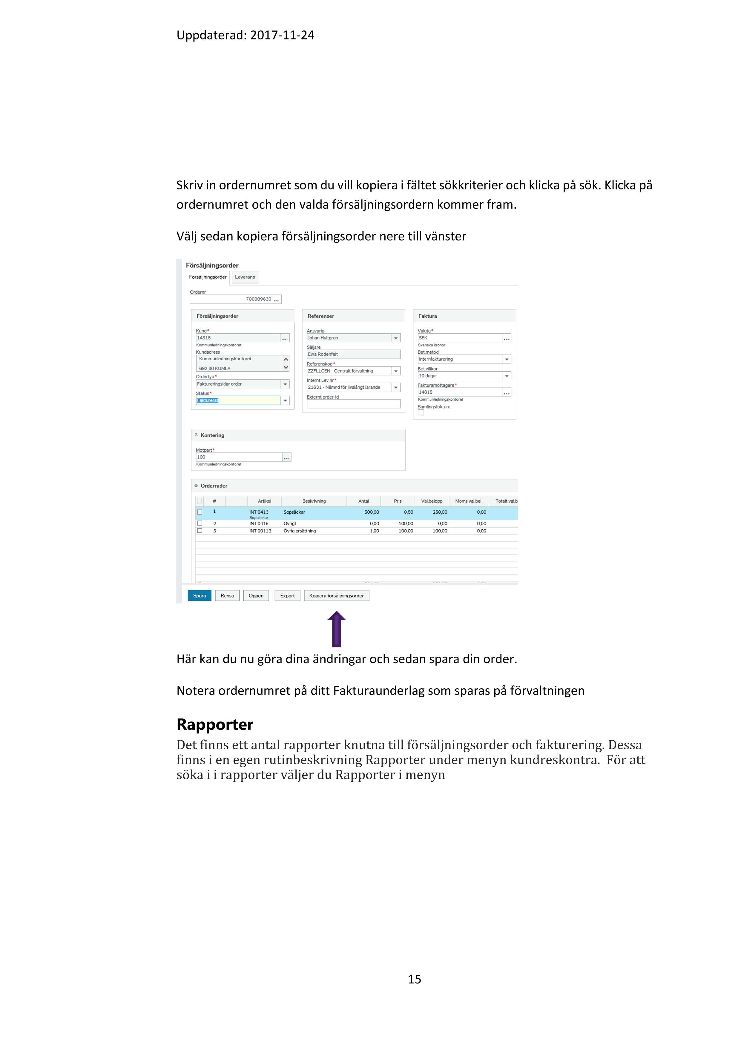 Uppdaterad: 2017-11-24 

14 

 

Det går inte att ändra en artikel men det går att ändra belopp och antal. Det går 

också att lägga till en ny orderrad.   

Det går också att avsluta en orderrad om den är felaktig och sedan lägga in en ny 

orderrad.   

Det går att också att ändra eller dela upp kontering. 

Kopiera försäljningsorder 

Om du har fler fakturor som ska göras med samma artiklar och text till olika 

kunder kan du välja att kopiera en befintlig försäljningsorder. Då får du en hel del 

gratis och slipper skriva ny text på varje order. 

Gå till menyn kunder och försäljning och där väljer du försäljningsorder . Längst 

ner till vänster väljer du knappen Öppen 

  

